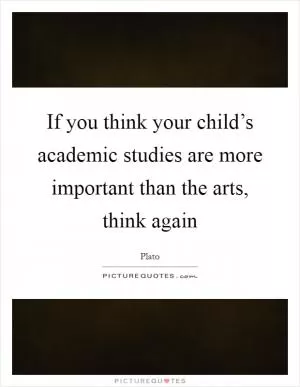 If you think your child’s academic studies are more important than the arts, think again Picture Quote #1