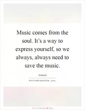 Music comes from the soul. It’s a way to express yourself, so we always, always need to save the music Picture Quote #1