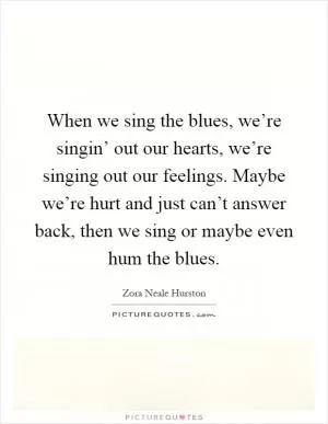 When we sing the blues, we’re singin’ out our hearts, we’re singing out our feelings. Maybe we’re hurt and just can’t answer back, then we sing or maybe even hum the blues Picture Quote #1