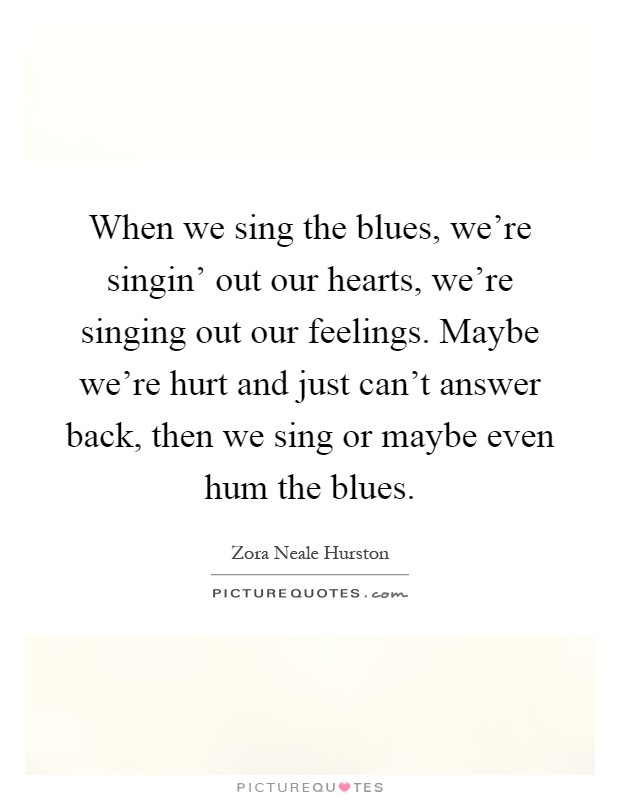 When we sing the blues, we're singin' out our hearts, we're singing out our feelings. Maybe we're hurt and just can't answer back, then we sing or maybe even hum the blues Picture Quote #1