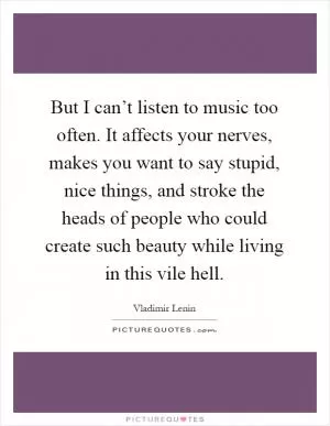 But I can’t listen to music too often. It affects your nerves, makes you want to say stupid, nice things, and stroke the heads of people who could create such beauty while living in this vile hell Picture Quote #1