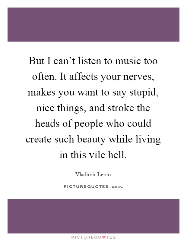 But I can't listen to music too often. It affects your nerves, makes you want to say stupid, nice things, and stroke the heads of people who could create such beauty while living in this vile hell Picture Quote #1