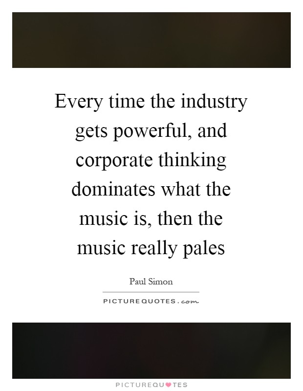Every time the industry gets powerful, and corporate thinking dominates what the music is, then the music really pales Picture Quote #1