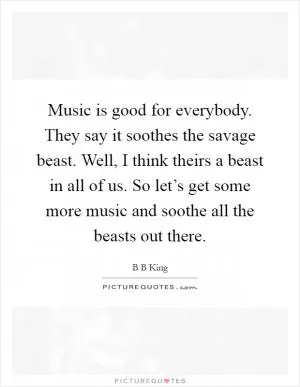 Music is good for everybody. They say it soothes the savage beast. Well, I think theirs a beast in all of us. So let’s get some more music and soothe all the beasts out there Picture Quote #1