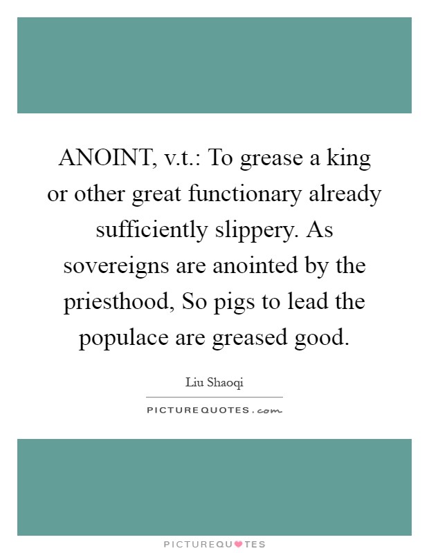 ANOINT, v.t.: To grease a king or other great functionary already sufficiently slippery. As sovereigns are anointed by the priesthood, So pigs to lead the populace are greased good Picture Quote #1