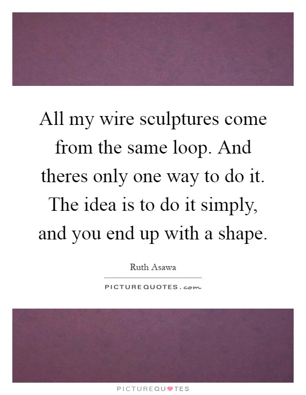 All my wire sculptures come from the same loop. And theres only one way to do it. The idea is to do it simply, and you end up with a shape Picture Quote #1