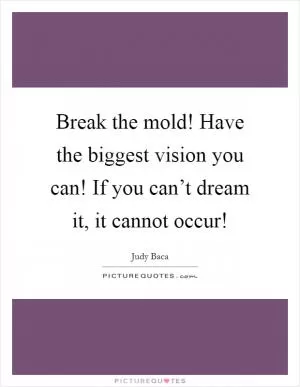 Break the mold! Have the biggest vision you can! If you can’t dream it, it cannot occur! Picture Quote #1