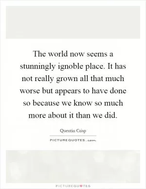 The world now seems a stunningly ignoble place. It has not really grown all that much worse but appears to have done so because we know so much more about it than we did Picture Quote #1