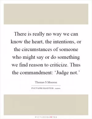There is really no way we can know the heart, the intentions, or the circumstances of someone who might say or do something we find reason to criticize. Thus the commandment: ‘Judge not.’ Picture Quote #1