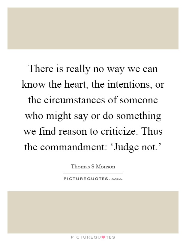 There is really no way we can know the heart, the intentions, or the circumstances of someone who might say or do something we find reason to criticize. Thus the commandment: ‘Judge not.' Picture Quote #1