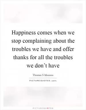 Happiness comes when we stop complaining about the troubles we have and offer thanks for all the troubles we don’t have Picture Quote #1