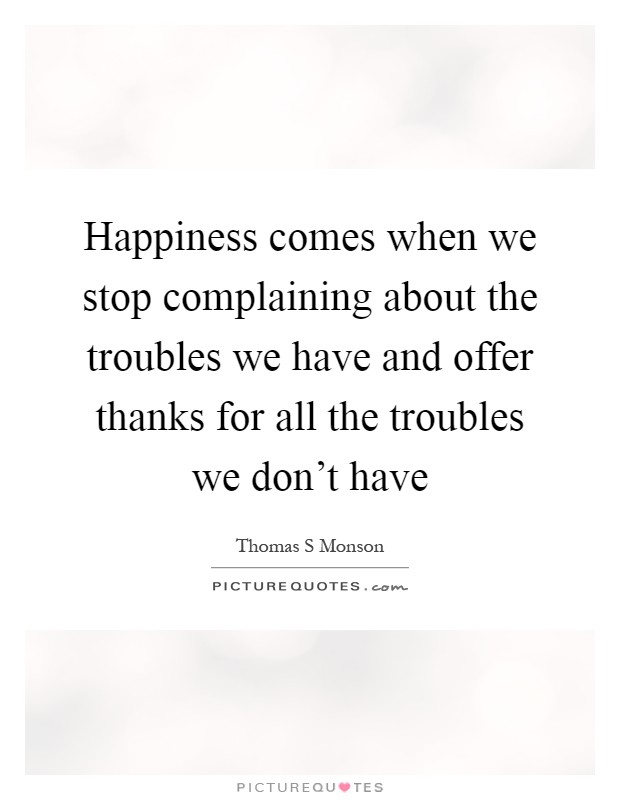 Happiness comes when we stop complaining about the troubles we have and offer thanks for all the troubles we don't have Picture Quote #1