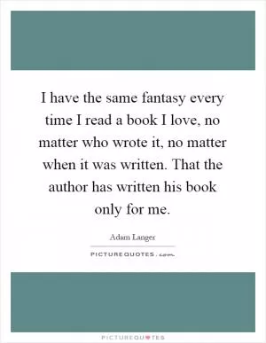 I have the same fantasy every time I read a book I love, no matter who wrote it, no matter when it was written. That the author has written his book only for me Picture Quote #1