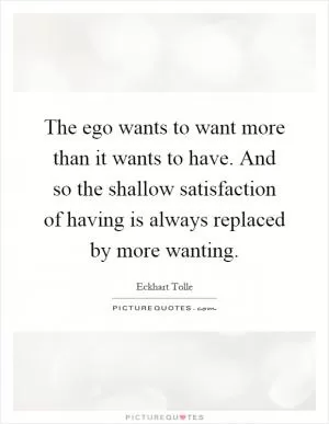 The ego wants to want more than it wants to have. And so the shallow satisfaction of having is always replaced by more wanting Picture Quote #1