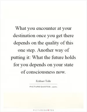 What you encounter at your destination once you get there depends on the quality of this one step. Another way of putting it: What the future holds for you depends on your state of consciousness now Picture Quote #1