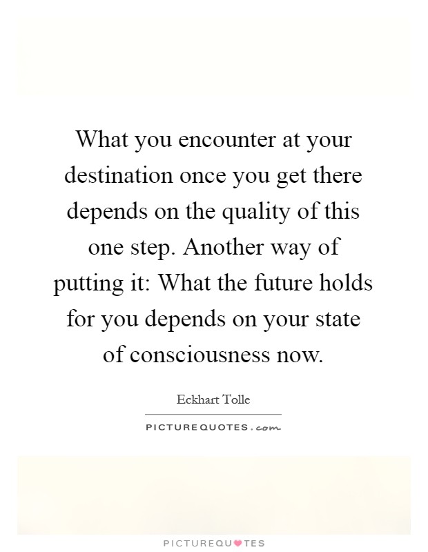 What you encounter at your destination once you get there depends on the quality of this one step. Another way of putting it: What the future holds for you depends on your state of consciousness now Picture Quote #1