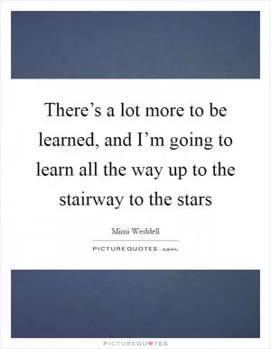 There’s a lot more to be learned, and I’m going to learn all the way up to the stairway to the stars Picture Quote #1