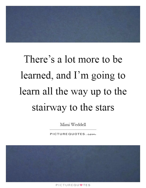 There's a lot more to be learned, and I'm going to learn all the way up to the stairway to the stars Picture Quote #1