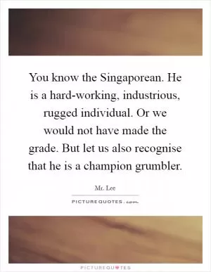 You know the Singaporean. He is a hard-working, industrious, rugged individual. Or we would not have made the grade. But let us also recognise that he is a champion grumbler Picture Quote #1