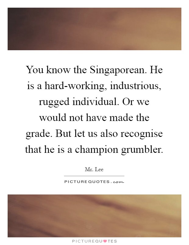 You know the Singaporean. He is a hard-working, industrious, rugged individual. Or we would not have made the grade. But let us also recognise that he is a champion grumbler Picture Quote #1