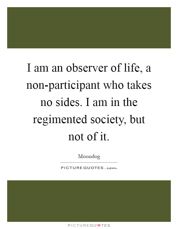I am an observer of life, a non-participant who takes no sides. I am in the regimented society, but not of it Picture Quote #1