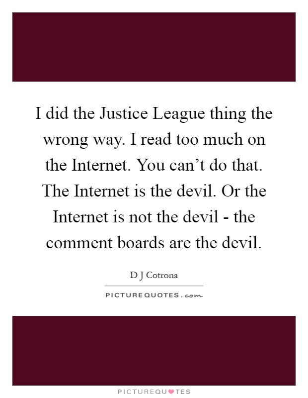 I did the Justice League thing the wrong way. I read too much on the Internet. You can't do that. The Internet is the devil. Or the Internet is not the devil - the comment boards are the devil Picture Quote #1