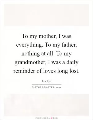 To my mother, I was everything. To my father, nothing at all. To my grandmother, I was a daily reminder of loves long lost Picture Quote #1