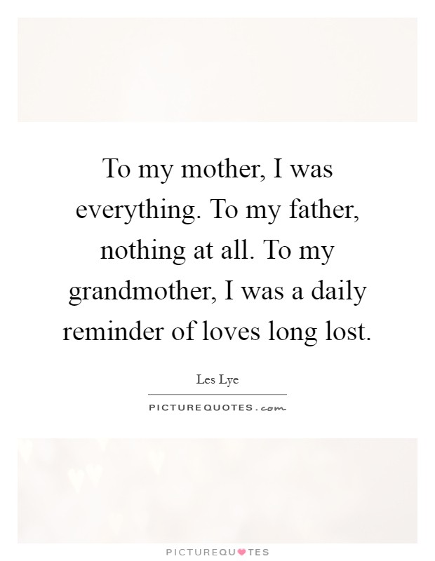 To my mother, I was everything. To my father, nothing at all. To my grandmother, I was a daily reminder of loves long lost Picture Quote #1