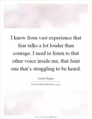 I know from vast experience that fear talks a lot louder than courage. I need to listen to that other voice inside me, that faint one that’s struggling to be heard Picture Quote #1