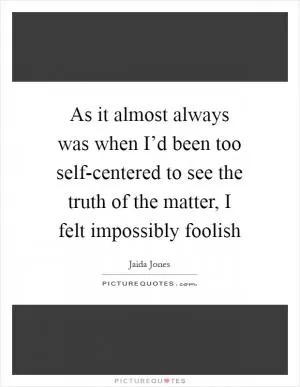 As it almost always was when I’d been too self-centered to see the truth of the matter, I felt impossibly foolish Picture Quote #1