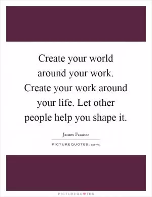 Create your world around your work. Create your work around your life. Let other people help you shape it Picture Quote #1