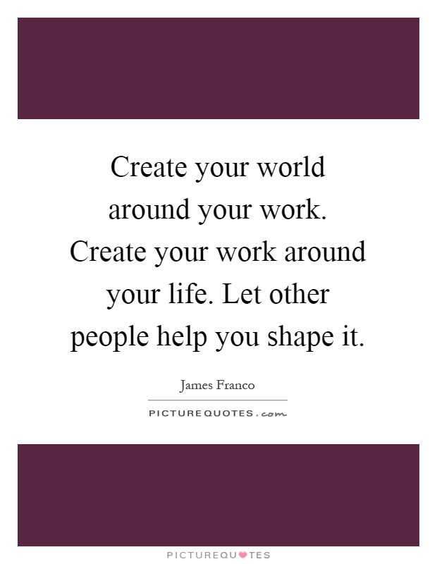 Create your world around your work. Create your work around your life. Let other people help you shape it Picture Quote #1