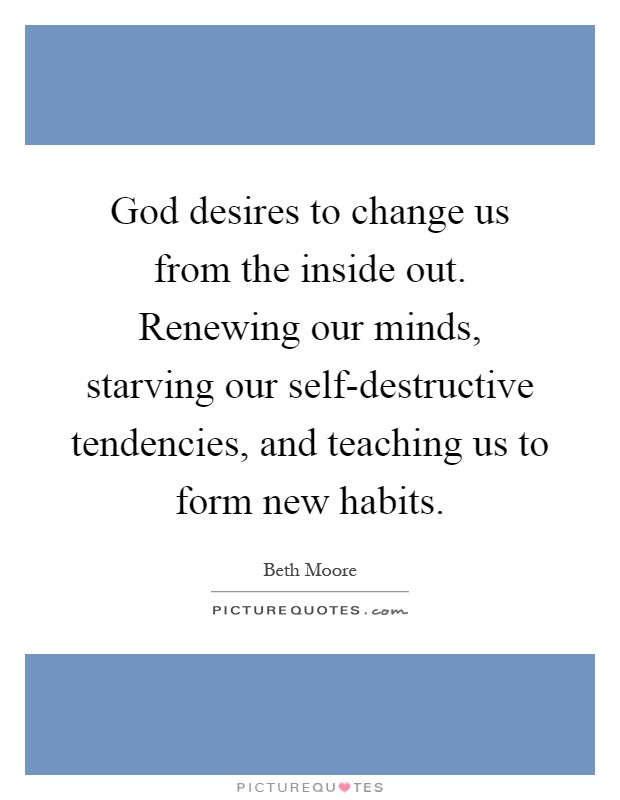 God desires to change us from the inside out. Renewing our minds, starving our self-destructive tendencies, and teaching us to form new habits Picture Quote #1