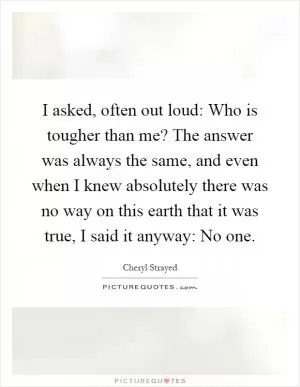 I asked, often out loud: Who is tougher than me? The answer was always the same, and even when I knew absolutely there was no way on this earth that it was true, I said it anyway: No one Picture Quote #1