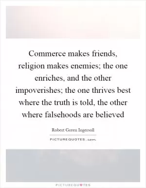 Commerce makes friends, religion makes enemies; the one enriches, and the other impoverishes; the one thrives best where the truth is told, the other where falsehoods are believed Picture Quote #1