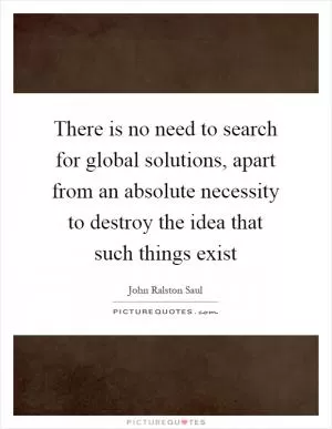 There is no need to search for global solutions, apart from an absolute necessity to destroy the idea that such things exist Picture Quote #1