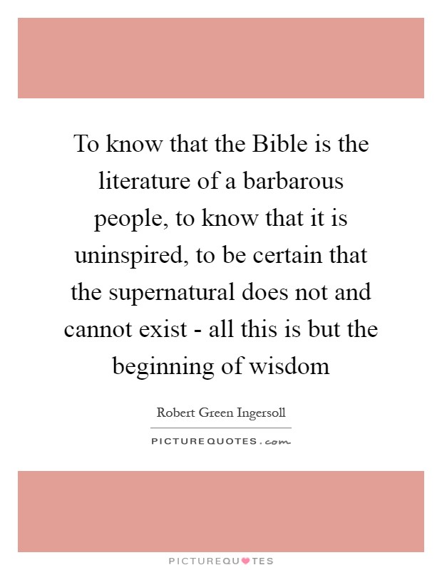 To know that the Bible is the literature of a barbarous people, to know that it is uninspired, to be certain that the supernatural does not and cannot exist - all this is but the beginning of wisdom Picture Quote #1