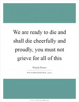 We are ready to die and shall die cheerfully and proudly, you must not grieve for all of this Picture Quote #1