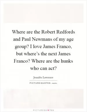 Where are the Robert Redfords and Paul Newmans of my age group? I love James Franco, but where’s the next James Franco? Where are the hunks who can act? Picture Quote #1