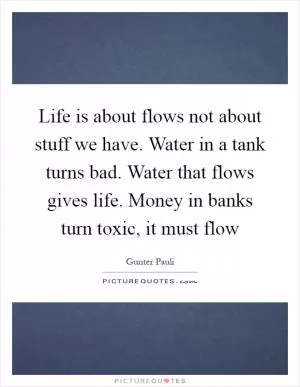Life is about flows not about stuff we have. Water in a tank turns bad. Water that flows gives life. Money in banks turn toxic, it must flow Picture Quote #1
