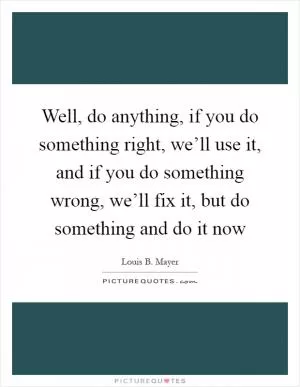 Well, do anything, if you do something right, we’ll use it, and if you do something wrong, we’ll fix it, but do something and do it now Picture Quote #1
