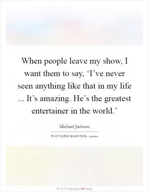 When people leave my show, I want them to say, ‘I’ve never seen anything like that in my life ... It’s amazing. He’s the greatest entertainer in the world.’ Picture Quote #1