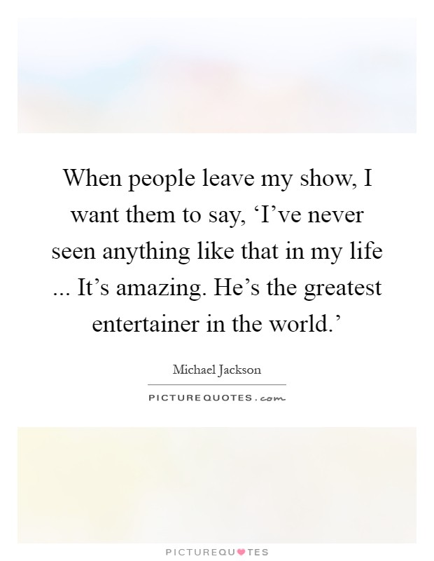 When people leave my show, I want them to say, ‘I've never seen anything like that in my life ... It's amazing. He's the greatest entertainer in the world.' Picture Quote #1