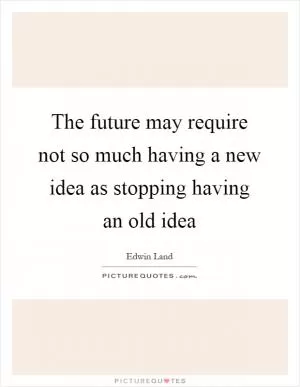 The future may require not so much having a new idea as stopping having an old idea Picture Quote #1