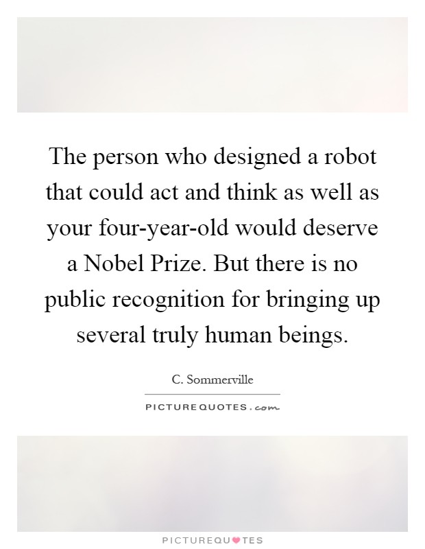 The person who designed a robot that could act and think as well as your four-year-old would deserve a Nobel Prize. But there is no public recognition for bringing up several truly human beings Picture Quote #1