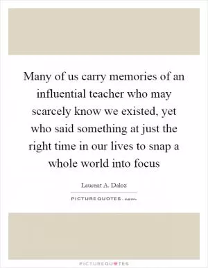 Many of us carry memories of an influential teacher who may scarcely know we existed, yet who said something at just the right time in our lives to snap a whole world into focus Picture Quote #1