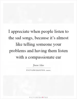 I appreciate when people listen to the sad songs, because it’s almost like telling someone your problems and having them listen with a compassionate ear Picture Quote #1