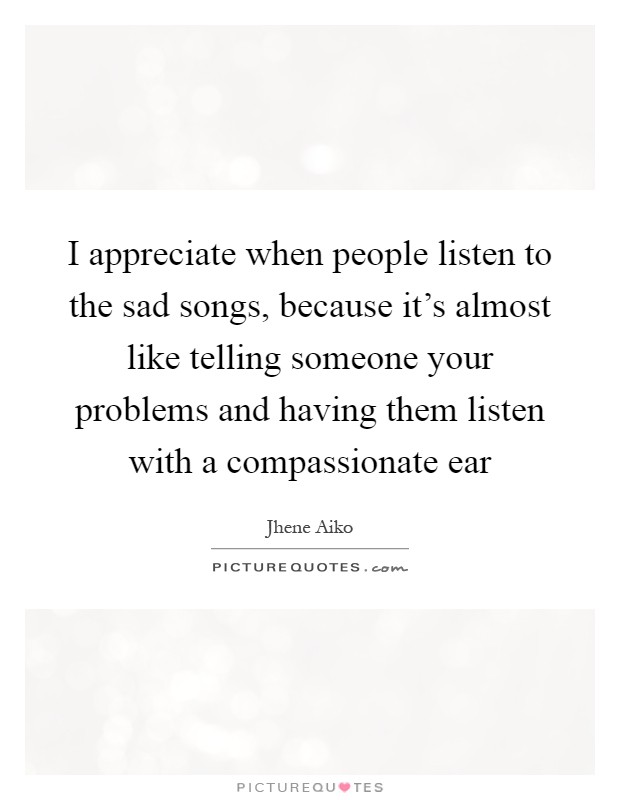I appreciate when people listen to the sad songs, because it's almost like telling someone your problems and having them listen with a compassionate ear Picture Quote #1