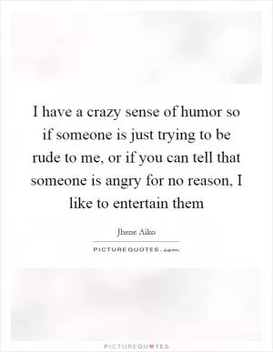 I have a crazy sense of humor so if someone is just trying to be rude to me, or if you can tell that someone is angry for no reason, I like to entertain them Picture Quote #1