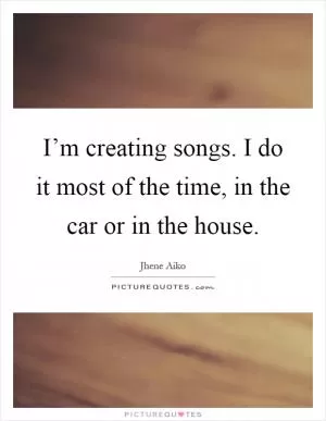 I’m creating songs. I do it most of the time, in the car or in the house Picture Quote #1